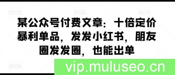 某公众号付费文章：十倍定价暴利单品，发发小红书，朋友圈发发圈，也能出单