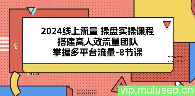 （10466期）2024线上流量 操盘实操课程，搭建高人效流量团队，掌握多平台流量-8节课