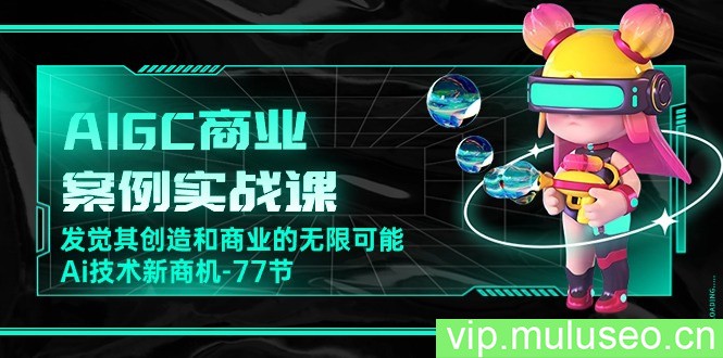 AIGC商业案例实战课，发觉其创造和商业的无限可能，Ai技术新商机（77节）
