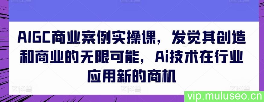 AIGC商业案例实操课，发觉其创造和商业的无限可能，Ai技术在行业应用新的商机