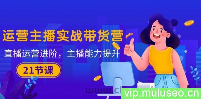 （10511期）运营主播·实战带货营：直播运营 进阶，主播 能力提升（21节课）