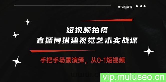 短视频拍摄+直播间搭建视觉艺术实战课：手把手场景演绎从0-1短视频（8节课）
