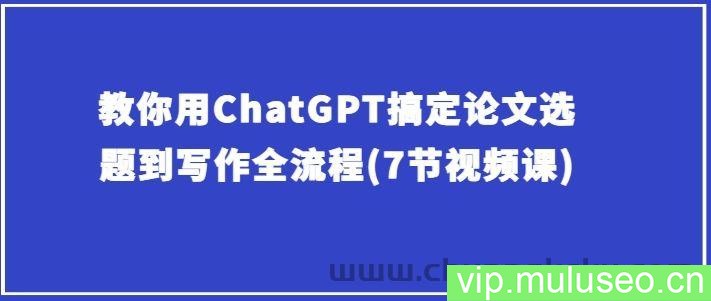 教你用ChatGPT搞定论文选题到写作全流程(7节视频课)