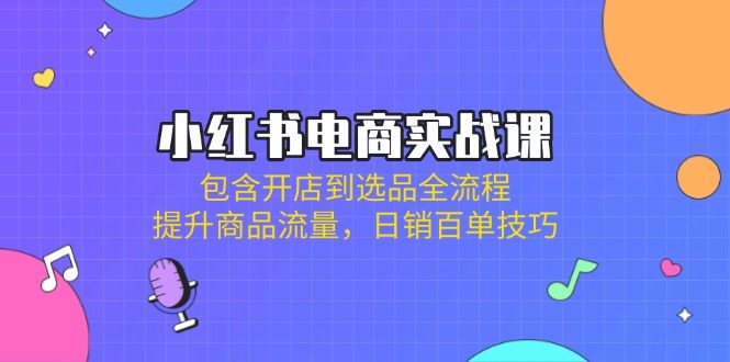 小红书电商实战课：包含开店到选品全流程，提升商品流量，日销百单技巧