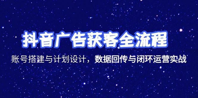 抖音广告获客全流程，账号搭建与计划设计，数据回传与闭环运营实战