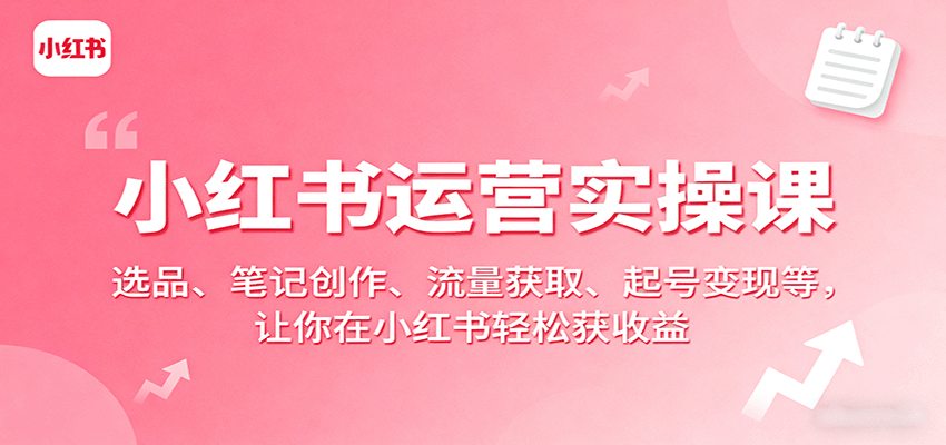 小红书运营实操课：选品、笔记创作、流量获取、起号变现等，让你在小红书轻松获收益